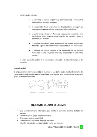 UCLM, FACULTAD DE EDUCACIÓN TOLEDO 6
- Las formas del montaje
➢ El travelling: es cuando un personaje es representado acercándolo o
alejándolo, en formatos sucesivos.
➢ El encadenado: donde se produce una degradación de la imagen, y a
sucesivamente va apareciendo otra con un valor equivalente.
➢ La panorámica: dibujar en formatos sucesivos los momentos más
significativos de un movimiento de rotación, por ejemplo, cuando el
personaje gira la cabeza.
➢ El montaje simultáneo: donde aparecen los personajes dibujados en
diferentes lugares al mismo tiempo, describiendo así una acción total.
➢ El montaje en varios tiempos es la representación de distintos
momentos en una secuencia temporal, concentrada en una viñeta
grande.
- El color: las viñetas deben de ir con el color adecuado a la situación temporal del
momento.
Lenguaje verbal:
El lenguaje verbal está representado en el guion. Es una de las piezas más fundamentales del
comic para contar la historia, ya sea corta o larga, pero hay que tener en cuenta que tenga cierta
gracia, que sea emocionante.
OBJETIVOS DEL USO DEL COMIC
• Crea un entrenamiento interesante para facilitar la capacidad analítica de todos los
alumnos.
• Saber trabajar en grupo, trabajar individual.
• Orientación hacia la creatividad.
• Saber conocer y utilizar los lenguajes del comic.
• Saber las técnicas del comic para poder narrar una historia.
 