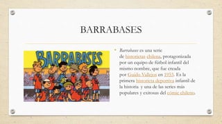 BARRABASES
• Barrabases es una serie
de historietas chilena, protagonizada
por un equipo de fútbol infantil del
mismo nombre, que fue creada
por Guido Vallejos en 1953. Es la
primera historieta deportiva infantil de
la historia y una de las series más
populares y exitosas del cómic chileno.