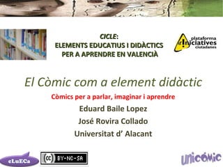 CICLE:
     ELEMENTS EDUCATIUS I DIDÀCTICS
       PER A APRENDRE EN VALENCIÀ



El Còmic com a element didàctic
    Còmics per a parlar, imaginar i aprendre
            Eduard Baile Lopez
            José Rovira Collado
           Universitat d’ Alacant
 
