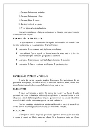 1.- Se pone el número de la página.

       2.- Se pone el número de viñeta.

       3.- Se pone el tipo de plano.

       4.- La descripción de la escena.

       5.- Y por último el texto de la viñeta.

        Una vez terminada esta viñeta, se continua con la siguiente y así sucesivamente
con el resto de las páginas.

LA CREACIÓN DE PERSONAJES

       Los personajes que se crean son los encargados de desarrollar una historia. Para
inventar un personaje se pueden recurrir a diversas técnicas:

    La creación de personajes a partir de figuras geométricas.

    La creación de figuras a partir de formas isomorfas, sobre todo, a la hora de
     concretar conceptos abstractos que quieran visualizarse.

    La creación de personajes a partir de la figura humana o de animales.

    La creación de figuras a partir de la utilización de técnicas mixtas.




EXPRESIONES ANÍMICAS Y FACIALES

        A partir de ciertos elementos pueden determinarse los sentimientos de los
personajes. Por ejemplo, el cabello erizado da sensación de miedo, terror, cólera. Las
cejas altas dan sensación de sorpresa; la boca sonriente, alegría, etc.

EL LENGUAJE

        A través del lenguaje se conoce la manera de pensar y de hablar de cada
personaje, así como su ideología. El lenguaje complementa la información que se está
ofreciendo a través de la imagen hasta tal punto que conforman una unidad indisoluble
entre sí, es decir, que las imágenes requieren ese texto y viceversa.

       Pero hay historietas mudas que no requieren el lenguaje, a través de una serie de
viñetas pueden mostrarse procesos situaciones o determinadas actitudes.

EL TAMAÑO

      Se dibuja a un tamaño mayor del que se va a reproducir porque resulta más fácil
y porque al reducir los dibujos ganan en calidad. Si se dispusieran todas las viñetas

                                             10
 