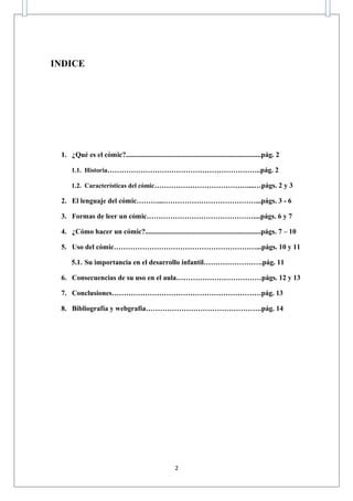 INDICE




 1. ¿Qué es el cómic?............................................................................pág. 2

     1.1. Historia………………………………………………………..pág. 2

     1.2. Características del cómic…………………………………....…págs. 2 y 3

 2. El lenguaje del cómic………...…………………………………...págs. 3 - 6

 3. Formas de leer un cómic………………………………………....págs. 6 y 7

 4. ¿Cómo hacer un cómic?.................................................................págs. 7 – 10

 5. Uso del cómic……………………………………………………...págs. 10 y 11

     5.1. Su importancia en el desarrollo infantil…………………….pág. 11

 6. Consecuencias de su uso en el aula………………………………págs. 12 y 13

 7. Conclusiones………………………………………………………pág. 13

 8. Bibliografía y webgrafía………………………………………….pág. 14




                                                      2
 