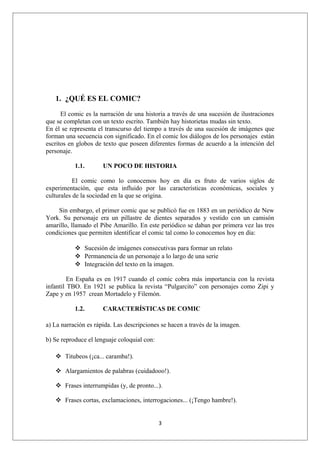 1. ¿QUÉ ES EL COMIC?

      El comic es la narración de una historia a través de una sucesión de ilustraciones
que se completan con un texto escrito. También hay historietas mudas sin texto.
En él se representa el transcurso del tiempo a través de una sucesión de imágenes que
forman una secuencia con significado. En el comic los diálogos de los personajes están
escritos en globos de texto que poseen diferentes formas de acuerdo a la intención del
personaje.

           1.1.       UN POCO DE HISTORIA

           El comic como lo conocemos hoy en día es fruto de varios siglos de
experimentación, que esta influido por las características económicas, sociales y
culturales de la sociedad en la que se origina.

    Sin embargo, el primer comic que se publicó fue en 1883 en un periódico de New
York. Su personaje era un pillastre de dientes separados y vestido con un camisón
amarillo, llamado el Pibe Amarillo. En este periódico se daban por primera vez las tres
condiciones que permiten identificar el comic tal como lo conocemos hoy en día:

            Sucesión de imágenes consecutivas para formar un relato
            Permanencia de un personaje a lo largo de una serie
            Integración del texto en la imagen.

         En España es en 1917 cuando el comic cobra más importancia con la revista
infantil TBO. En 1921 se publica la revista “Pulgarcito” con personajes como Zipi y
Zape y en 1957 crean Mortadelo y Filemón.

           1.2.       CARACTERÍSTICAS DE COMIC

a) La narración es rápida. Las descripciones se hacen a través de la imagen.

b) Se reproduce el lenguaje coloquial con:

    Titubeos (¡ca... caramba!).

    Alargamientos de palabras (cuidadooo!).

    Frases interrumpidas (y, de pronto...).

    Frases cortas, exclamaciones, interrogaciones... (¡Tengo hambre!).


                                             3
 