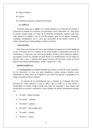  Signos cinéticos.

    Globos.

    Estructuras espacial y temporal del montaje.

        LA VIÑETA

     Se podría decir que la viñeta es la unidad mínima en la estructura de montaje y
representa un instante de la historia, con personajes, textos, decorados, etc. Hay quien
la concibe siempre igual, a lo largo de su historieta (rectangular, regular), para otros
cada viñeta es un mundo y casi no concibe ninguna igual en sus páginas (redondas,
cuadradas, rectangulares, etc.) y otros que, prescinden de los límites exactos de la
viñeta, haciendo que el propio dibujo se limite a sí mismo.

       LOS GESTOS

     Otra de las convenciones del cómic que conforma su lenguaje es el de los gestos de
la cara. Por medio de leves cambios de las líneas faciales se representan una serie de
sentimientos y situaciones que están generalizados. Existen varios elementos gráficos
que juegan a la hora de constituir un gesto facial. Los fundamentales son los rasgos de
la boca, cejas y ojos. Y también otros gestos como los de las manos y pies, así como
algunos estereotipos identificadores: bueno = guapo, feo = malo.

       ONOMATOPEYAS

     Las onomatopeyas son aquellas palabras que imitan el sonido de lo que significan.
En las historietas se usan con gran abundancia, suelen ponerse muchas veces
dominando la viñeta, fuera de los globos y con letras muy gruesas o integradas en el
dibujo, envueltas en líneas cinéticas.

           La mayoría de las onomatopeyas que se emplean en el lenguaje del cómic
proceden de verbos ingleses. Y esto se debe a que el cómic es un arte nacido y
desarrollado en Estados Unidos, donde más tarde fue exportado a otros lugares del
mundo para su creación y utilización. Varios ejemplos de dichas onomatopeyas pueden
ser:

   •    “To ring” = llamar al timbre.

   •    “To smash” = aplastar.

   •    “To knock” = golpear.

   •    “To click” = dar un golpe seco.

   •    “To crash” = estallar.

   •    “To blow” = soplar.

                                           5
 