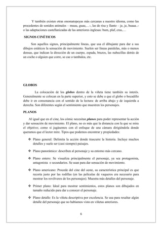 Y también existen otras onomatopeyas más cercanas a nuestro idioma, como las
procedentes de sonidos animales – muuu, guau,…-, las de risa y llanto – je, je, buaaa..-
o las adaptaciones castellanizadas de las anteriores inglesas: bum, plaf, cras,…

SIGNOS CINÉTICOS

      Son aquellos signos, principalmente líneas, que usa el dibujante para dar a sus
dibujos estáticos la sensación de movimiento. Suelen ser líneas paralelas, más o menos
densas, que indican la dirección de un cuerpo, espada, brazos, las nubecillas detrás de
un coche o alguien que corre, se cae o tambalea, etc.




GLOBOS

         La colocación de los globos dentro de la viñeta tiene también su interés.
Generalmente se colocan en la parte superior, y esto se debe a que el globo o bocadillo
debe ir en consonancia con el sentido de la lectura: de arriba abajo y de izquierda a
derecha. Son diferentes según el sentimiento que muestren los personajes.

PLANOS

    Al igual que en el cine, los cómic necesitan planos para poder representar la acción
y dar sensación de movimiento. El plano, no es más que la distancia con la que se mira
el objetivo; como si jugásemos con el enfoque de una cámara dirigiéndola donde
queramos que el lector mire. Tipos que podemos encontrar y propiedades:

    Plano general: Delimita la acción donde trascurre la historia. Incluye muchos
     detalles y suele ser (casi siempre) paisajes.

    Plano panorámico: describen al personaje y su entorno más cercano.

    Plano entero: Se visualiza principalmente el personaje, ya sea protagonista,
     antagonista o secundarios. Se usan para dar sensación de movimiento.

    Plano americano: Procede del cine del oeste, su característica principal es que
     recorta justo por las rodillas (en las películas de vaqueros era necesario para
     mostrar los revólveres de los personajes). Muestra más detalles del personaje.

    Primer plano: Ideal para mostrar sentimientos, estos planos son dibujados en
     tamaño reducido para dar a conocer el personaje.

    Plano detalle: Es la viñeta descriptiva por excelencia. Se usa para resaltar algún
     detalle del personaje que no habíamos visto en viñetas anteriores.


                                           6
 