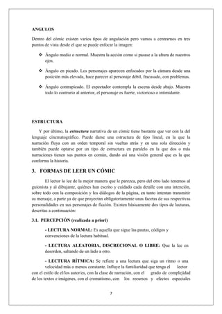 ANGULOS

Dentro del cómic existen varios tipos de angulación pero vamos a centrarnos en tres
puntos de vista desde el que se puede enfocar la imagen:

    Ángulo medio o normal. Muestra la acción como si pasase a la altura de nuestros
     ojos.

    Ángulo en picado. Los personajes aparecen enfocados por la cámara desde una
     posición más elevada, hace parecer al personaje débil, fracasado, con problemas.

    Ángulo contrapicado. El espectador contempla la escena desde abajo. Muestra
     todo lo contrario al anterior, el personaje es fuerte, victorioso o intimidante.




ESTRUCTURA

    Y por último, la estructura narrativa de un cómic tiene bastante que ver con la del
lenguaje cinematográfico. Puede darse una estructura de tipo lineal, en la que la
narración fluya con un orden temporal sin vueltas atrás y en una sola dirección y
también puede optarse por un tipo de estructura en paralelo en la que dos o más
narraciones tienen sus puntos en común, dando así una visión general que es la que
conforma la historia.

3. FORMAS DE LEER UN CÓMIC
        El lector lo lee de la mejor manera que le parezca, pero del otro lado tenemos al
guionista y al dibujante, quiénes han escrito y cuidado cada detalle con una intención,
sobre todo con la composición y los diálogos de la página, en tanto intentan transmitir
su mensaje, a parte ya de que proyectan obligatoriamente unas facetas de sus respectivas
personalidades en sus personajes de ficción. Existen básicamente dos tipos de lecturas,
descritas a continuación:

3.1. PERCEPCIÓN (realizada a priori)

       - LECTURA NORMAL: Es aquella que sigue las pautas, códigos y
       convenciones de la lectura habitual.

       - LECTURA ALEATORIA, DISCRECIONAL O LIBRE: Que la lee en
       desorden, saltando de un lado a otro.

        - LECTURA RÍTMICA: Se refiere a una lectura que siga un ritmo o una
        velocidad más o menos constante. Influye la familiaridad que tenga el    lector
con el estilo de el/los autor/es, con la clase de narración, con el grado de complejidad
de los textos e imágenes, con el cromatismo, con los recursos y efectos especiales


                                           7
 