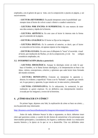 empleados, con el género de que se trate, con la composición o puesta en página, y así
sucesivamente.

       - LECTURA REVERSIBLE: Se puede interpretar como la posibilidad que
       siempre tiene el lector de volver a una/s viñeta/s o cuadro/s anterior/es.

       - LECTURA POR ENCIMA O SUPERFICIAL: Es una manera de tener
       una idea somera y rápida de la historia.

       - LECTURA ARTÍSTICA: En este caso al lector le interesa más la forma
       que el contenido de la página.

       - LECTURA ANALÓGICA: El lector se fija en las imágenes.

       - LECTURA DIGITAL: Es lo contrario al anterior, es decir, que el lector
       se concentra en los textos, sin apenas reparar en las imágenes.

       - LECTURA GUIADA: En este caso el dibujante le "traza" el recorrido visual
     al lector, por mediación de flechas, y/o de la composición, y/o de los códigos
     cromáticos empleados, etc.

3.2. INTERPRETACIÓN (Hecha a posteriori)

       - LECTURA IDEOLÓGICA: Aunque la ideología existe en todo lo que
       hace el hombre, se le llama lectura ideológica, a la interpretación en base a las
     ideas, valores, concepciones, criterios y opiniones que cada lector tiene formado
     del mundo existente.

       - LECTURA DENOTATIVA: Consiste en interpretar lo aparente y
       directo, lo evidente y superficial. Viene a ser la "fachada", o aquello que simula
       ser, lo que parece y aparenta, lo que simula ser, lo más notorio y destacable.

       - LECTURA CONNOTATIVA: Es lo subyacente, lo sustancial, lo que
       realmente se quiere expresar. Es en definitiva una interpretación intuitiva
       evocada por las imágenes y textos de la historieta.


4. ¿CÓMO HACER UN CÓMIC?

       En primer lugar, dejamos este link, la explicación de cómo se hace un cómic...,
nos ha parecido muy interesante:

http://dreamers.com/lascosillasdeanayalex/imagenes/alesenpapel/alesenpapel.htm

       Antes de nada, debemos buscar la idea o argumento, es decir, debemos tener
claro qué queremos contar, y a partir de ahí, hemos de caracterizar a los personajes que
intervendrán (principales y secundarios), los lugares y ambientes donde va a transcurrir
nuestra historia y la época en la que se va a desarrollar. Una vez definidos estos


                                            8
 