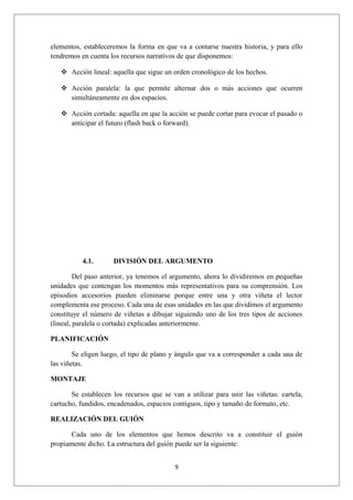 elementos, estableceremos la forma en que va a contarse nuestra historia, y para ello
tendremos en cuenta los recursos narrativos de que disponemos:

    Acción lineal: aquella que sigue un orden cronológico de los hechos.

    Acción paralela: la que permite alternar dos o más acciones que ocurren
     simultáneamente en dos espacios.

    Acción cortada: aquella en que la acción se puede cortar para evocar el pasado o
     anticipar el futuro (flash back o forward).




           4.1.      DIVISIÓN DEL ARGUMENTO

         Del paso anterior, ya tenemos el argumento, ahora lo dividiremos en pequeñas
unidades que contengan los momentos más representativos para su comprensión. Los
episodios accesorios pueden eliminarse porque entre una y otra viñeta el lector
complementa ese proceso. Cada una de esas unidades en las que dividimos el argumento
constituye el número de viñetas a dibujar siguiendo uno de los tres tipos de acciones
(lineal, paralela o cortada) explicadas anteriormente.

PLANIFICACIÓN

        Se eligen luego, el tipo de plano y ángulo que va a corresponder a cada una de
las viñetas.

MONTAJE

       Se establecen los recursos que se van a utilizar para unir las viñetas: cartela,
cartucho, fundidos, encadenados, espacios contiguos, tipo y tamaño de formato, etc.

REALIZACIÓN DEL GUIÓN

       Cada uno de los elementos que hemos descrito va a constituir el guión
propiamente dicho. La estructura del guión puede ser la siguiente:


                                          9
 