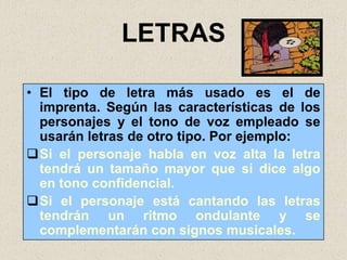 LETRAS

• El tipo de letra más usado es el de
  imprenta. Según las características de los
  personajes y el tono de voz empleado se
  usarán letras de otro tipo. Por ejemplo:
Si el personaje habla en voz alta la letra
  tendrá un tamaño mayor que si dice algo
  en tono confidencial.
Si el personaje está cantando las letras
  tendrán un ritmo ondulante y se
  complementarán con signos musicales.
 