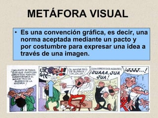 METÁFORA VISUAL
• Es una convención gráfica, es decir, una
  norma aceptada mediante un pacto y
  por costumbre para expresar una idea a
  través de una imagen.
 