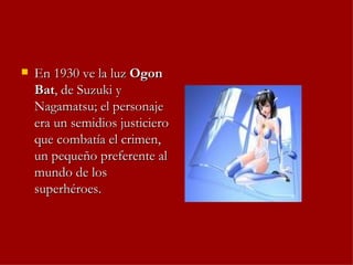 En 1930 ve la luz  Ogon Bat , de Suzuki y Nagamatsu; el personaje era un semidios justiciero que combatía el crimen, un pequeño preferente al mundo de los superhéroes.  