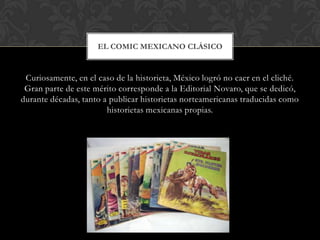 EL COMIC MEXICANO CLÁSICO


 Curiosamente, en el caso de la historieta, México logró no caer en el cliché.
 Gran parte de este mérito corresponde a la Editorial Novaro, que se dedicó,
durante décadas, tanto a publicar historietas norteamericanas traducidas como
                        historietas mexicanas propias.
 