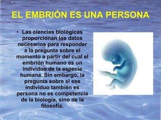 EL EMBRIÓN ES UNA PERSONA
• Las ciencias biológicas
   proporcionan los datos
 necesarios para responder
    a la pregunta sobre el
momento a partir del cual el
   embrión humano es un
   individuo de la especie
  humana. Sin embargo, la
    pregunta sobre si ese
    individuo también es
persona no es competencia
  de la biología, sino de la
           filosofía.
 