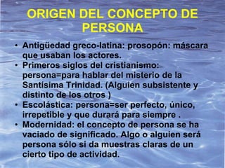 ORIGEN DEL CONCEPTO DE
         PERSONA
• Antigüedad greco-latina: prosopón: máscara
  que usaban los actores.
• Primeros siglos del cristianismo:
  persona=para hablar del misterio de la
  Santísima Trinidad. (Alguien subsistente y
  distinto de los otros )
• Escolástica: persona=ser perfecto, único,
  irrepetible y que durará para siempre .
• Modernidad: el concepto de persona se ha
  vaciado de significado. Algo o alguien será
  persona sólo si da muestras claras de un
  cierto tipo de actividad.
 