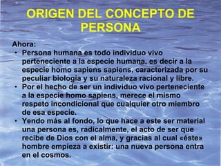 ORIGEN DEL CONCEPTO DE
          PERSONA
Ahora:
• Persona humana es todo individuo vivo
  perteneciente a la especie humana, es decir a la
  especie homo sapiens sapiens, caracterizada por su
  peculiar biología y su naturaleza racional y libre.
• Por el hecho de ser un individuo vivo perteneciente
  a la especie homo sapiens, merece el mismo
  respeto incondicional que cualquier otro miembro
  de esa especie.
• Yendo más al fondo, lo que hace a este ser material
  una persona es, radicalmente, el acto de ser que
  recibe de Dios con el alma, y gracias al cual «éste»
  hombre empieza a existir: una nueva persona entra
  en el cosmos.
 