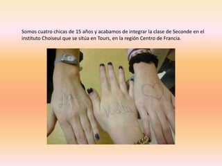Somos cuatro chicas de 15 años y acabamos de integrar la clase de Seconde en el 
instituto Choiseul que se sitúa en Tours, en la región Centro de Francia. 
 