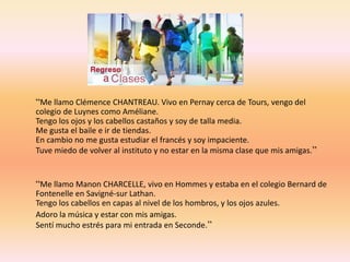 “Me llamo Clémence CHANTREAU. Vivo en Pernay cerca de Tours, vengo del 
colegio de Luynes como Améliane. 
Tengo los ojos y los cabellos castaños y soy de talla media. 
Me gusta el baile e ir de tiendas. 
En cambio no me gusta estudiar el francés y soy impaciente. 
Tuve miedo de volver al instituto y no estar en la misma clase que mis amigas.” 
“Me llamo Manon CHARCELLE, vivo en Hommes y estaba en el colegio Bernard de 
Fontenelle en Savigné-sur Lathan. 
Tengo los cabellos en capas al nivel de los hombros, y los ojos azules. 
Adoro la música y estar con mis amigas. 
Sentí mucho estrés para mi entrada en Seconde.” 
 