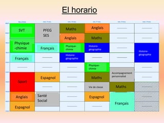 El horario 
SVT 
Physique 
-chimie 
Français 
Sport 
Anglais 
Espagnol 
PFEG 
SES 
Français 
Anglais 
Espagnol 
Maths 
Maths 
Maths 
Santé Espagnol 
Social 
Maths 
Physique-chimie 
Physique-chimie 
Histoire-géographie 
Histoire-géographie 
Histoire-géographie 
Vie de classe 
Accompagnement 
personnalisé 
Français 
Anglais 
 