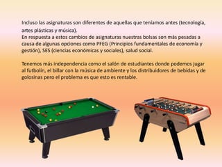 Incluso las asignaturas son diferentes de aquellas que teníamos antes (tecnología, 
artes plásticas y música). 
En respuesta a estos cambios de asignaturas nuestras bolsas son más pesadas a 
causa de algunas opciones como PFEG (Principios fundamentales de economía y 
gestión), SES (ciencias económicas y sociales), salud social. 
Tenemos más independencia como el salón de estudiantes donde podemos jugar 
al futbolín, el billar con la música de ambiente y los distribuidores de bebidas y de 
golosinas pero el problema es que esto es rentable. 
 