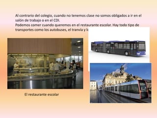 Al contrario del colegio, cuando no tenemos clase no somos obligados a ir en el 
salón de trabajo o en el CDI. 
Podemos comer cuando queremos en el restaurante escolar. Hay todo tipo de 
transportes como los autobuses, el tranvía y los trenes. 
El restaurante escolar 
 