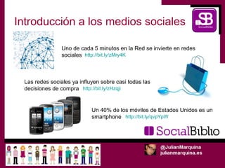Introducción a los medios sociales

                 Uno de cada 5 minutos en la Red se invierte en redes
                 sociales http://bit.ly/zMry4K



  Las redes sociales ya influyen sobre casi todas las
  decisiones de compra http://bit.ly/zHzqji


                             Un 40% de los móviles de Estados Unidos es un
                             smartphone http://bit.ly/qvpYpW
 