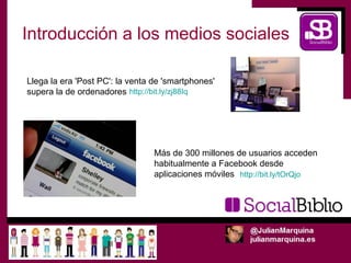 Introducción a los medios sociales

Llega la era 'Post PC': la venta de 'smartphones'
supera la de ordenadores http://bit.ly/zj88Iq




                                 Más de 300 millones de usuarios acceden
                                 habitualmente a Facebook desde
                                 aplicaciones móviles http://bit.ly/tOrQjo
 