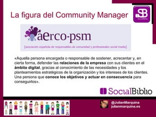La figura del Community Manager




 «Aquella persona encargada o responsable de sostener, acrecentar y, en
 cierta forma, defender las relaciones de la empresa con sus clientes en el
 ámbito digital, gracias al conocimiento de las necesidades y los
 planteamientos estratégicos de la organización y los intereses de los clientes.
 Una persona que conoce los objetivos y actuar en consecuencia para
 conseguirlos».
 