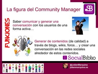 La figura del Community Manager

  Saber comunicar y generar una
  conversación con los usuarios de una
  forma activa…


                Generar de contenidos (de calidad) a
                través de blogs, wikis, foros… y crear una
                conversación en las redes sociales
                alrededor de estos contenidos.
 