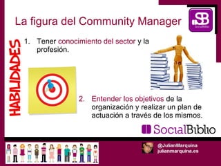 La figura del Community Manager
 1. Tener conocimiento del sector y la
    profesión.




                 2. Entender los objetivos de la
                    organización y realizar un plan de
                    actuación a través de los mismos.
 