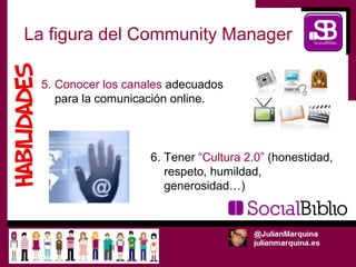 La figura del Community Manager

  5. Conocer los canales adecuados
     para la comunicación online.



                     6. Tener “Cultura 2.0” (honestidad,
                        respeto, humildad,
                        generosidad…)
 
