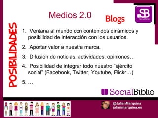 Medios 2.0
1. Ventana al mundo con contenidos dinámicos y
   posibilidad de interacción con los usuarios.
2. Aportar valor a nuestra marca.
3. Difusión de noticias, actividades, opiniones…
4. Posibilidad de integrar todo nuestro “ejército
   social” (Facebook, Twitter, Youtube, Flickr…)
5. …
 
