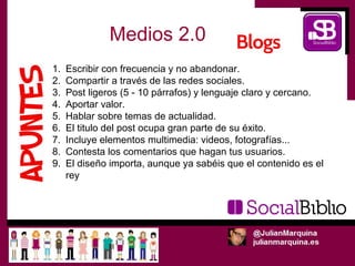 Medios 2.0
1.   Escribir con frecuencia y no abandonar.
2.   Compartir a través de las redes sociales.
3.   Post ligeros (5 - 10 párrafos) y lenguaje claro y cercano.
4.   Aportar valor.
5.   Hablar sobre temas de actualidad.
6.   El titulo del post ocupa gran parte de su éxito.
7.   Incluye elementos multimedia: videos, fotografías...
8.   Contesta los comentarios que hagan tus usuarios.
9.   El diseño importa, aunque ya sabéis que el contenido es el
     rey
 