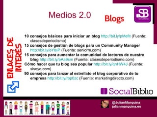 Medios 2.0

10 consejos básicos para iniciar un blog http://bit.ly/pMefit (Fuente:
   clasesdeperiodismo)
15 consejos de gestión de blogs para un Community Manager
   http://bit.ly/oYlsiP (Fuente: seniorm.com)
15 consejos para aumentar la comunidad de lectores de nuestro
   blog http://bit.ly/pAa9sm (Fuente: clasesdeperiodismo.com)
Cómo hacer que tu blog sea popular http://bit.ly/qnHW4J (Fuente:
   sisoyo.com)
90 consejos para lanzar al estrellato el blog corporativo de tu
   empresa http://bit.ly/rop0zc (Fuente: marketingdirecto.com)
 