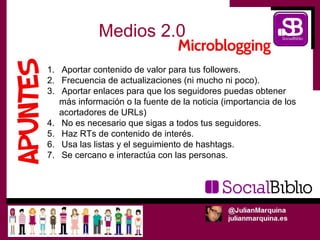 Medios 2.0

1. Aportar contenido de valor para tus followers.
2. Frecuencia de actualizaciones (ni mucho ni poco).
3. Aportar enlaces para que los seguidores puedas obtener
   más información o la fuente de la noticia (importancia de los
   acortadores de URLs)
4. No es necesario que sigas a todos tus seguidores.
5. Haz RTs de contenido de interés.
6. Usa las listas y el seguimiento de hashtags.
7. Se cercano e interactúa con las personas.
 