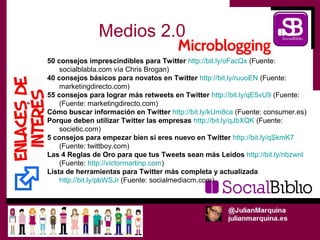 Medios 2.0
50 consejos imprescindibles para Twitter http://bit.ly/oFacQx (Fuente:
    socialblabla.com vía Chris Brogan)
40 consejos básicos para novatos en Twitter http://bit.ly/ruuoEN (Fuente:
    marketingdirecto.com)
55 consejos para lograr más retweets en Twitter http://bit.ly/qE5vU9 (Fuente:
    (Fuente: marketingdirecto.com)
Cómo buscar información en Twitter http://bit.ly/kUm8ca (Fuente: consumer.es)
Porque deben utilizar Twitter las empresas http://bit.ly/qJbXQK (Fuente:
    societic.com)
5 consejos para empezar bien si eres nuevo en Twitter http://bit.ly/qSkmK7
    (Fuente: twittboy.com)
Las 4 Reglas de Oro para que tus Tweets sean más Leídos http://bit.ly/nbzwnl
    (Fuente: http://victormartinp.com)
Lista de herramientas para Twitter más completa y actualizada
    http://bit.ly/pbWSJr (Fuente: socialmediacm.com)
 