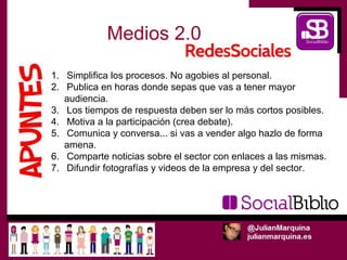 Medios 2.0

1. Simplifica los procesos. No agobies al personal.
2. Publica en horas donde sepas que vas a tener mayor
   audiencia.
3. Los tiempos de respuesta deben ser lo más cortos posibles.
4. Motiva a la participación (crea debate).
5. Comunica y conversa... si vas a vender algo hazlo de forma
   amena.
6. Comparte noticias sobre el sector con enlaces a las mismas.
7. Difundir fotografías y videos de la empresa y del sector.
 