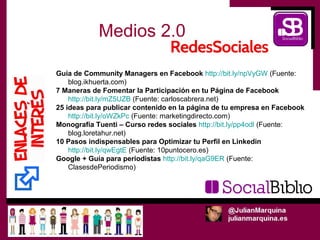 Medios 2.0

Guía de Community Managers en Facebook http://bit.ly/npVyGW (Fuente:
    blog.ikhuerta.com)
7 Maneras de Fomentar la Participación en tu Página de Facebook
    http://bit.ly/mZ5UZB (Fuente: carloscabrera.net)
25 ideas para publicar contenido en la página de tu empresa en Facebook
    http://bit.ly/oWZkPc (Fuente: marketingdirecto.com)
Monografía Tuenti – Curso redes sociales http://bit.ly/pp4odl (Fuente:
    blog.loretahur.net)
10 Pasos indispensables para Optimizar tu Perfil en Linkedin
    http://bit.ly/qwEgtE (Fuente: 10puntocero.es)
Google + Guía para periodistas http://bit.ly/qaG9ER (Fuente:
    ClasesdePeriodismo)
 