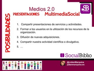 Medios 2.0

1. Compartir presentaciones de servicios y actividades.
2. Formar a los usuarios en la utilización de los recursos de la
   organización.
3. Difusión de nuevas adquisiciones.
4. Compartir nuestra actividad científica o divulgativa.
5. …
 