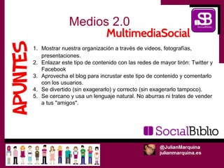Medios 2.0
1. Mostrar nuestra organización a través de videos, fotografías,
   presentaciones.
2. Enlazar este tipo de contenido con las redes de mayor tirón: Twitter y
   Facebook
3. Aprovecha el blog para incrustar este tipo de contenido y comentarlo
   con los usuarios.
4. Se divertido (sin exagerarlo) y correcto (sin exagerarlo tampoco).
5. Se cercano y usa un lenguaje natural. No aburras ni trates de vender
   a tus "amigos".
 
