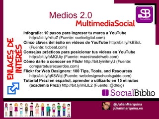Medios 2.0
Infografía: 10 pasos para ingresar tu marca a YouTube
    http://bit.ly/rrItuZ (Fuente: vuelodigital.com)
Cinco claves del éxito en vídeos de YouTube http://bit.ly/rkBSoL
    (Fuente: ticbeat.com)
Consejos prácticos para posicionar tus vídeos en YouTube
    http://bit.ly/oMQUiy (Fuente: maestrosdelweb.com)
Cómo darte a conocer en Flickr http://bit.ly/nilmyU (Fuente:
    compartetusrecuerdos.com)
Flickr for Web Designers: 100 Tips, Tools, and Resources
    http://bit.ly/qK8Woj (Fuente: webdesignschoolsguide.com)
Tutorial Prezi en español, aprender a utilizarlo en 15 minutos
    (academia Prezi) http://bit.ly/miLlL2 (Fuente: @dreig)
 
