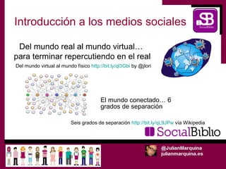 Introducción a los medios sociales

 Del mundo real al mundo virtual…
para terminar repercutiendo en el real
Del mundo virtual al mundo físico http://bit.ly/ql3Gbi by @jlori




                                        El mundo conectado… 6
                                        grados de separación

                          Seis grados de separación http://bit.ly/qL9JPw vía Wikipedia
 