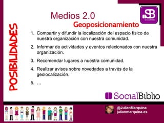 Medios 2.0
1. Compartir y difundir la localización del espacio físico de
   nuestra organización con nuestra comunidad.
2. Informar de actividades y eventos relacionados con nuestra
   organización.
3. Recomendar lugares a nuestra comunidad.
4. Realizar avisos sobre novedades a través de la
   geolocalización.
5. …
 