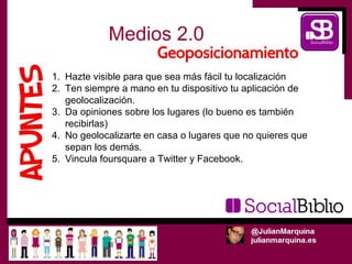 Medios 2.0

1. Hazte visible para que sea más fácil tu localización
2. Ten siempre a mano en tu dispositivo tu aplicación de
   geolocalización.
3. Da opiniones sobre los lugares (lo bueno es también
   recibirlas)
4. No geolocalizarte en casa o lugares que no quieres que
   sepan los demás.
5. Vincula foursquare a Twitter y Facebook.
 