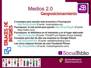 Medios 2.0

5 consejos para sacarle más provecho a Foursquare
   http://bit.ly/q1mafs (Fuente: cookingideas.es)
Foursquare, la red social para pymes http://bit.ly/nSxgaG (Fuente:
   blog.viadeo.com)
Foursquare, tu biblioteca en el momento y en el lugar adecuado
   http://bit.ly/qrud4x (Fuente: ThinkEPI por Natalia Arroyo [Iwetel])
Consejos para dar de alta una empresa en Google Places
   http://bit.ly/oAYCsd (Fuente: webdelmarketing.com)
Las cinco mejores formas de usar Facebook Places
   http://bit.ly/p6M6ud (Fuente: marketingdirecto.com)
 