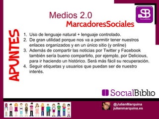 Medios 2.0

1. Uso de lenguaje natural + lenguaje controlado.
2. De gran utilidad porque nos va a permitir tener nuestros
   enlaces organizados y en un único sitio (y online)
3. Además de compartir las noticias por Twitter y Facebook
   también sería bueno compartirlo, por ejemplo, por Delicious,
   para ir haciendo un histórico. Será más fácil su recuperación.
4. Seguir etiquetas y usuarios que puedan ser de nuestro
   interés.
 