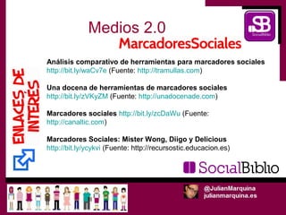 Medios 2.0
Análisis comparativo de herramientas para marcadores sociales
http://bit.ly/waCv7e (Fuente: http://tramullas.com)

Una docena de herramientas de marcadores sociales
http://bit.ly/zVKyZM (Fuente: http://unadocenade.com)

Marcadores sociales http://bit.ly/zcDaWu (Fuente:
http://canaltic.com)

Marcadores Sociales: Mister Wong, Diigo y Delicious
http://bit.ly/ycykvi (Fuente: http://recursostic.educacion.es)
 