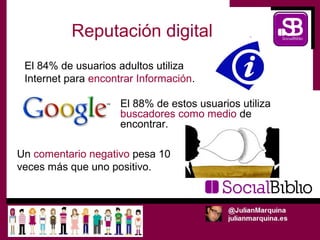 Reputación digital
 El 84% de usuarios adultos utiliza
 Internet para encontrar Información.

                     El 88% de estos usuarios utiliza
                     buscadores como medio de
                     encontrar.

Un comentario negativo pesa 10
veces más que uno positivo.
 