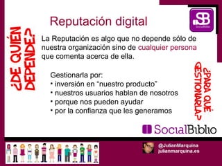 Reputación digital
La Reputación es algo que no depende sólo de
nuestra organización sino de cualquier persona
que comenta acerca de ella.

  Gestionarla por:
  • inversión en “nuestro producto”
  • nuestros usuarios hablan de nosotros
  • porque nos pueden ayudar
  • por la confianza que les generamos
 