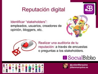 Reputación digital

Identificar “stakeholders”:
empleados, usuarios, creadores de
opinión, bloggers, etc.


                 Realizar una auditoria de tu
                 reputación: a través de encuestas
                 o preguntas a los stakeholders.
 