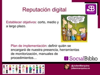 Reputación digital

Establecer objetivos: corto, medio y
a largo plazo.




   Plan de implementación: definir quién se
   encargará de nuestra presencia, herramientas
   de monitorización, manuales de
   procedimientos…
 
