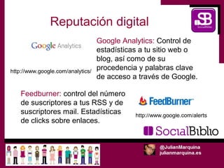 Reputación digital
                                   Google Analytics: Control de
                                   estadísticas a tu sitio web o
                                   blog, así como de su
http://www.google.com/analytics/
                                   procedencia y palabras clave
                                   de acceso a través de Google.

    Feedburner: control del número
    de suscriptores a tus RSS y de
    suscriptores mail. Estadísticas           http://www.google.com/alerts
    de clicks sobre enlaces.
 